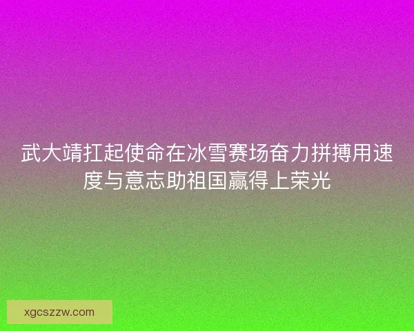 武大靖扛起使命在冰雪赛场奋力拼搏用速度与意志助祖国赢得上荣光