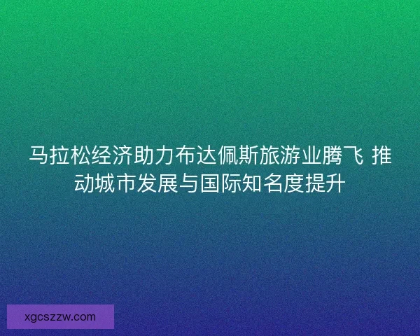 马拉松经济助力布达佩斯旅游业腾飞 推动城市发展与国际知名度提升